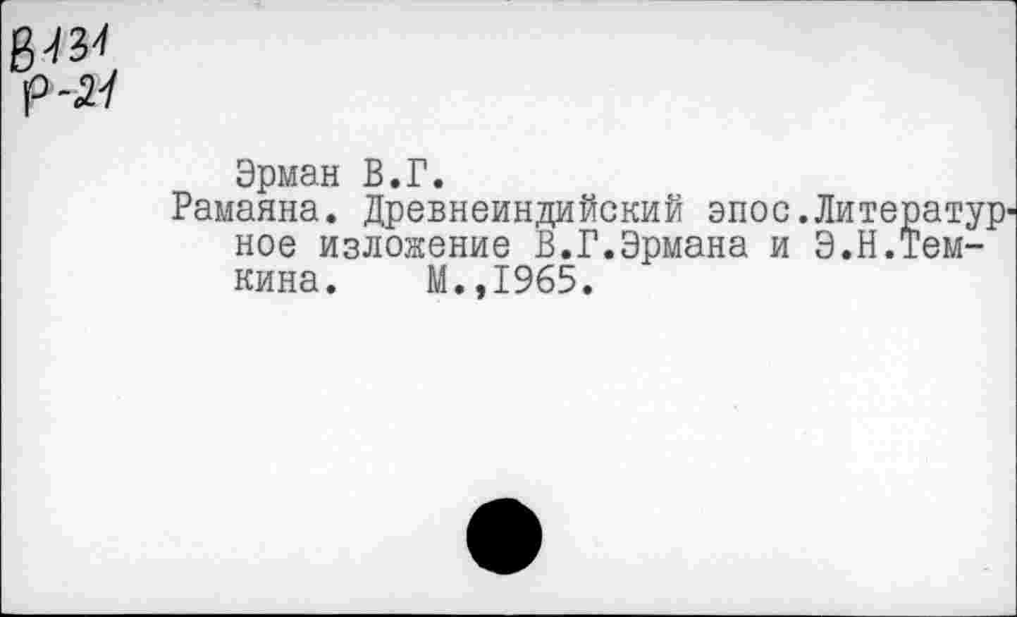 ﻿р-Я
Эрман В.Г.
Рамаяна. Древнеиндийский эпос.Литератур' ное изложение В.Г.Эрмана и Э.Н.Темкина. М.,1965.